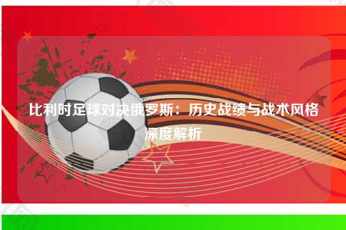 比利时足球对决俄罗斯：历史战绩与战术风格深度解析