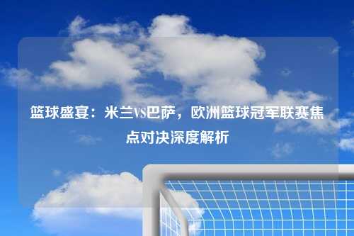 篮球盛宴：米兰VS巴萨，欧洲篮球冠军联赛焦点对决深度解析