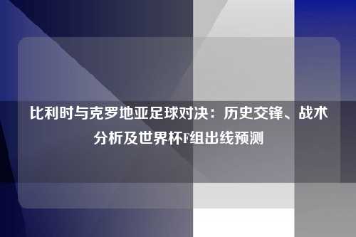 比利时与克罗地亚足球对决:历史交锋、战术分析及世界杯F组出线预测