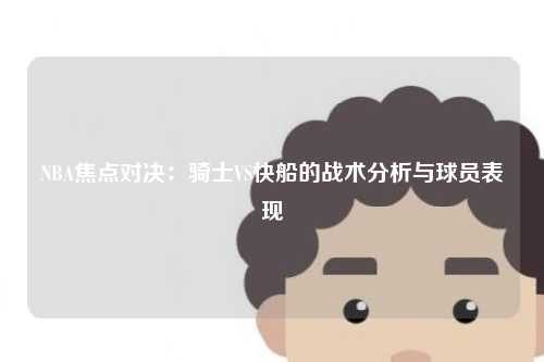 NBA焦点对决：骑士VS快船的战术分析与球员表现