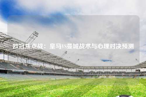 欧冠焦点战：皇马VS曼城战术与心理对决预测