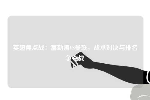 英超焦点战：富勒姆VS曼联，战术对决与排名争夺战