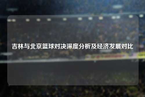 吉林与北京篮球对决深度分析及经济发展对比