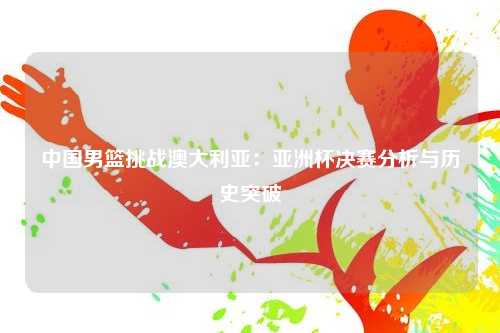中国男篮挑战澳大利亚：亚洲杯决赛分析与历史突破