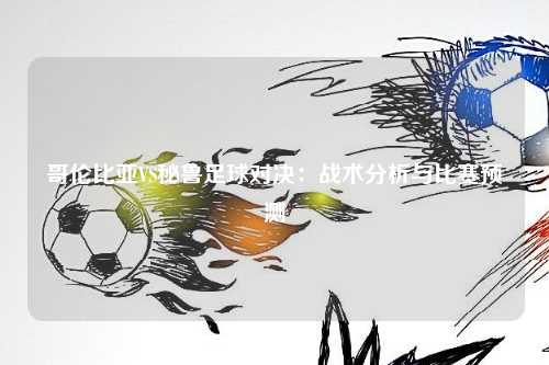 哥伦比亚VS秘鲁足球对决：战术分析与比赛预测
