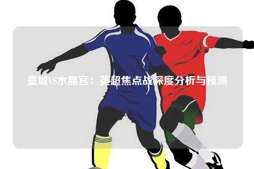 曼城VS水晶宫：英超焦点战深度分析与预测