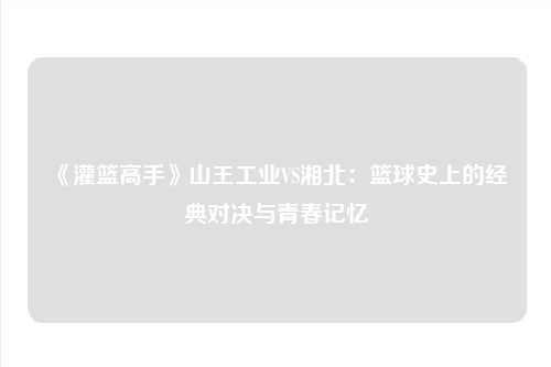《灌篮高手》山王工业VS湘北：篮球史上的经典对决与青春记忆