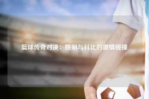 篮球传奇对决：姚明与科比的激情碰撞
