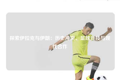 探索伊拉克与伊朗:历史冲突、足球竞技与现代合作
