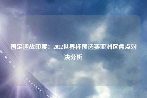 国足迎战印度：2022世界杯预选赛亚洲区焦点对决分析