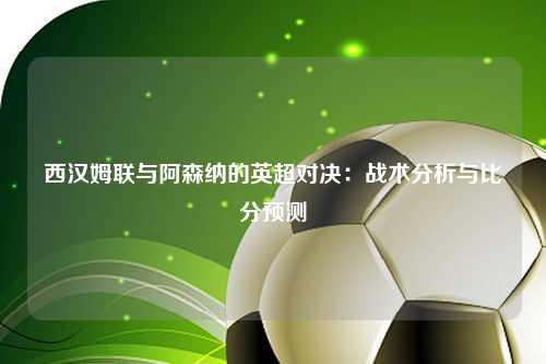 西汉姆联与阿森纳的英超对决：战术分析与比分预测