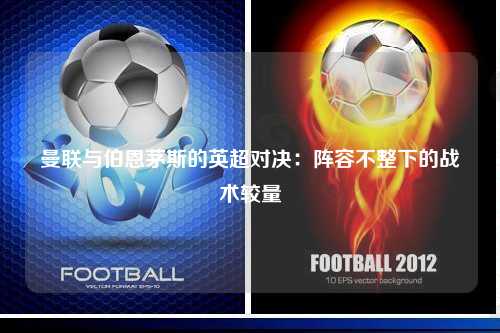 曼联与伯恩茅斯的英超对决：阵容不整下的战术较量