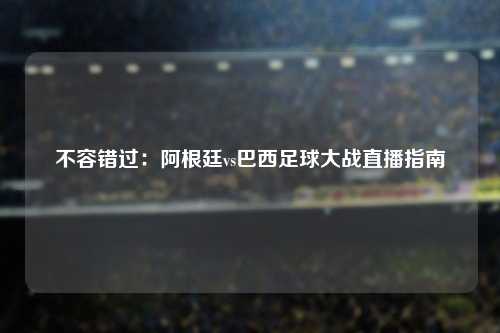 不容错过：阿根廷vs巴西足球大战直播指南