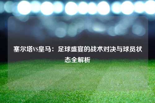 塞尔塔VS皇马：足球盛宴的战术对决与球员状态全解析